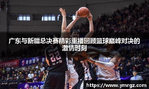 广东与新疆总决赛精彩重播回顾篮球巅峰对决的激情时刻