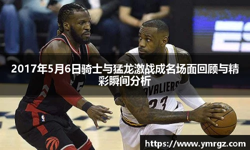 2017年5月6日骑士与猛龙激战成名场面回顾与精彩瞬间分析