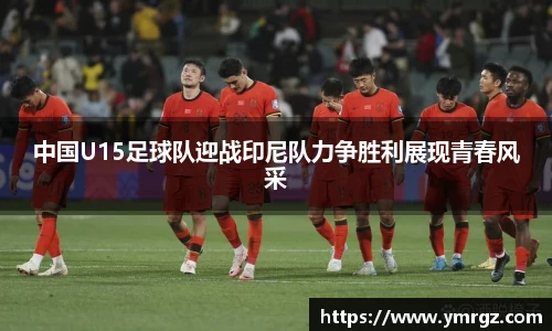 中国U15足球队迎战印尼队力争胜利展现青春风采